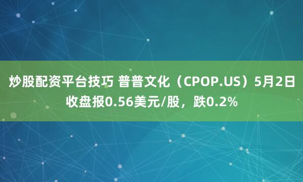 炒股配资平台技巧 普普文化（CPOP.US）5月2日收盘报0.56美元/股，跌0.2%