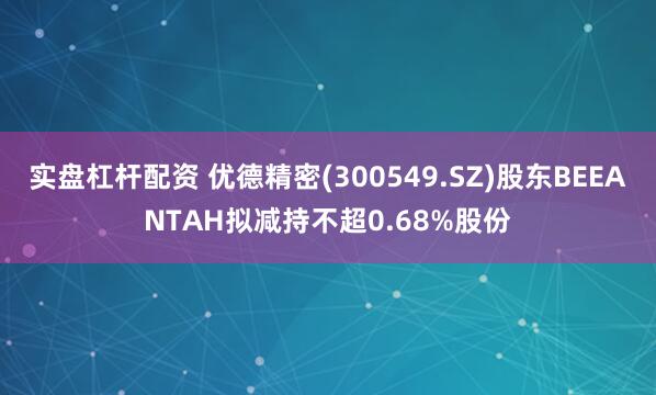 实盘杠杆配资 优德精密(300549.SZ)股东BEEANTAH拟减持不超0.68%股份