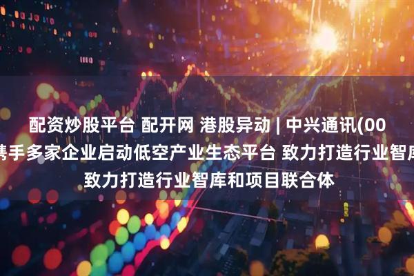 配资炒股平台 配开网 港股异动 | 中兴通讯(00763)涨超4% 携手多家企业启动低空产业生态平台 致力打造行业智库和项目联合体