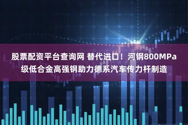 股票配资平台查询网 替代进口！河钢800MPa级低合金高强钢助力德系汽车传力杆制造