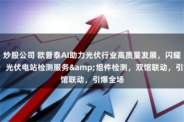 炒股公司 欧普泰AI助力光伏行业高质量发展，闪耀SNEC：光伏电站检测服务&组件检测，双馆联动，引爆全场