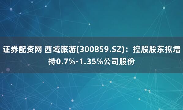 证券配资网 西域旅游(300859.SZ)：控股股东拟增持0.7%-1.35%公司股份