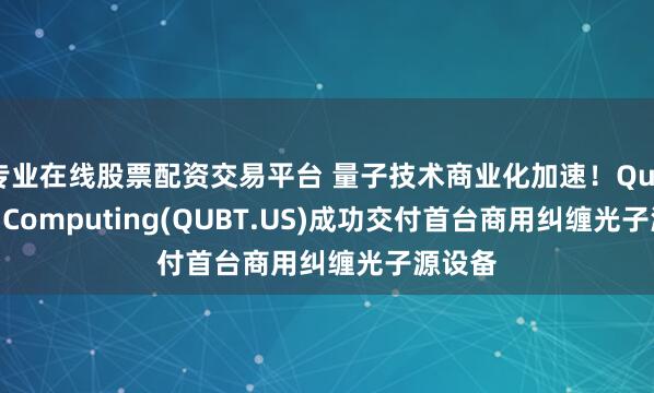 专业在线股票配资交易平台 量子技术商业化加速！Quantum Computing(QUBT.US)成功交付首台商用纠缠光子源设备