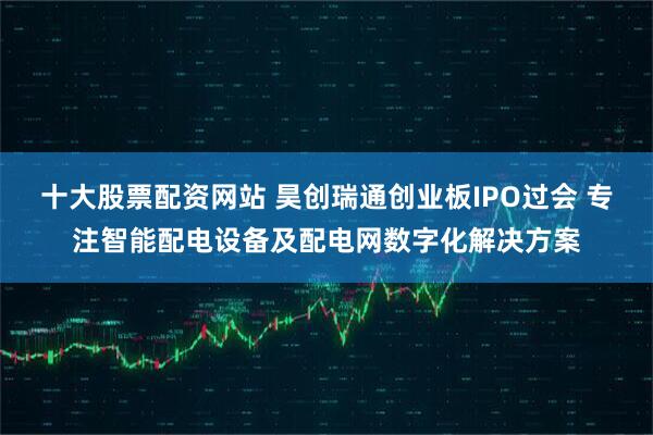 十大股票配资网站 昊创瑞通创业板IPO过会 专注智能配电设备及配电网数字化解决方案