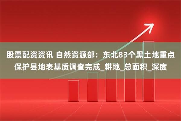 股票配资资讯 自然资源部：东北83个黑土地重点保护县地表基质调查完成_耕地_总面积_深度