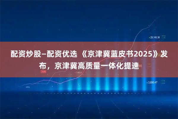 配资炒股—配资优选 《京津冀蓝皮书2025》发布，京津冀高质量一体化提速