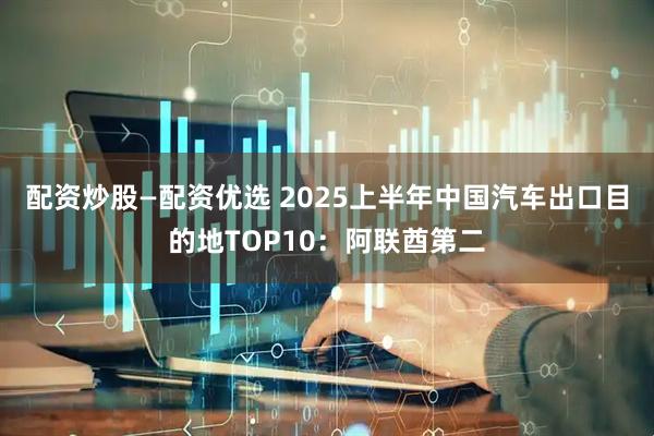 配资炒股—配资优选 2025上半年中国汽车出口目的地TOP10：阿联酋第二