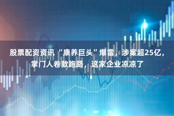 股票配资资讯 “康养巨头”爆雷，涉案超25亿，掌门人卷款跑路，这家企业凉凉了