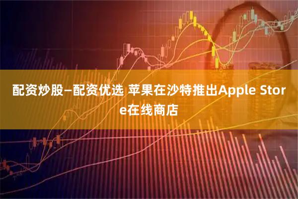 配资炒股—配资优选 苹果在沙特推出Apple Store在线商店