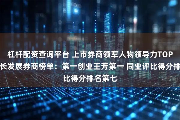 杠杆配资查询平台 上市券商领军人物领导力TOP榜丨成长发展券商榜单：第一创业王芳第一 同业评比得分排名第七